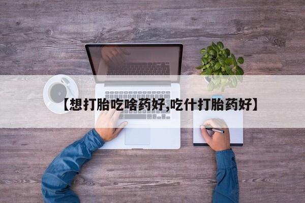 哪个网店有打胎药卖【想打胎吃啥药好,吃什打胎药好】