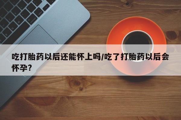 哪个网店有打胎药卖吃打胎药以后还能怀上吗/吃了打胎药以后会怀孕?