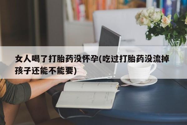 哪个网店有打胎药卖女人喝了打胎药没怀孕(吃过打胎药没流掉 孩子还能不能要)