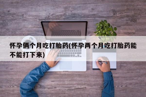 哪个网店有打胎药卖怀孕俩个月吃打胎药(怀孕两个月吃打胎药能不能打下来)
