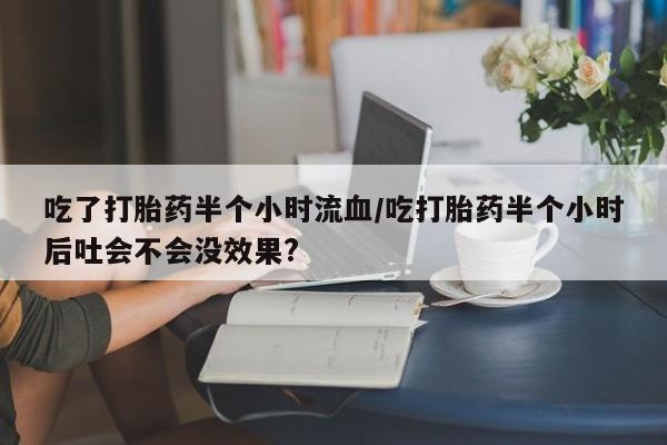 哪个网店有打胎药卖吃了打胎药半个小时流血/吃打胎药半个小时后吐会不会没效果?