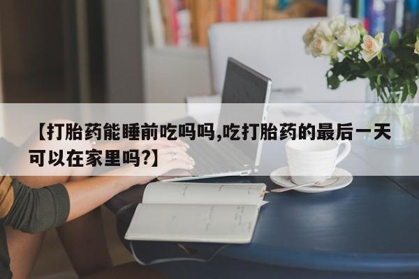 哪个网店有打胎药卖【打胎药能睡前吃吗吗,吃打胎药的最后一天可以在家里吗?】