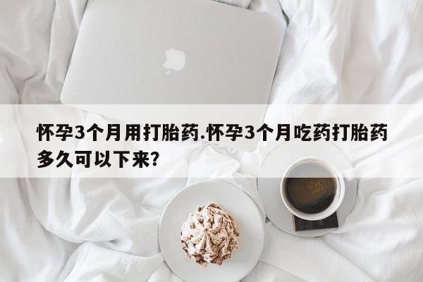 哪个网店有打胎药卖怀孕3个月用打胎药.怀孕3个月吃药打胎药多久可以下来?