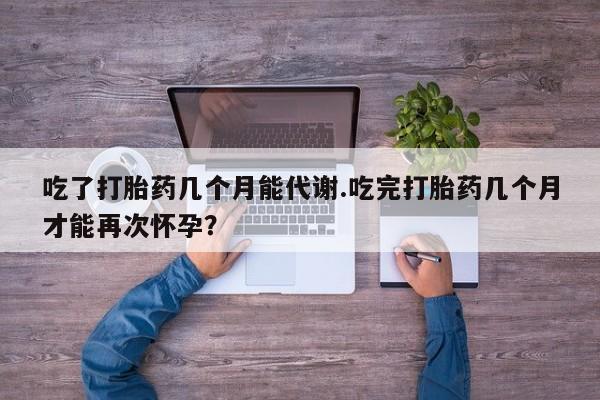 哪个网店有打胎药卖吃了打胎药几个月能代谢.吃完打胎药几个月才能再次怀孕?