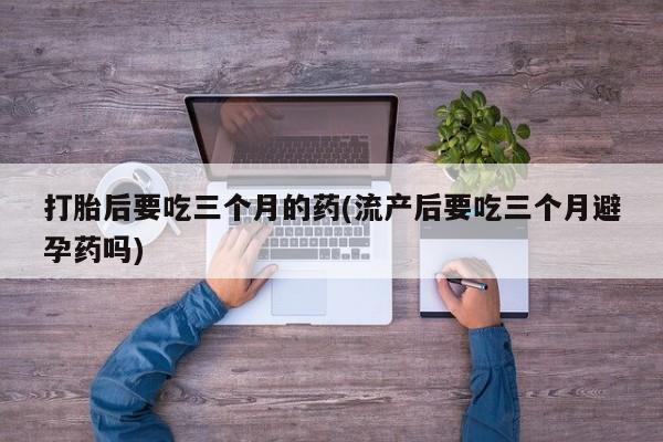 哪个网店有打胎药卖打胎后要吃三个月的药(流产后要吃三个月避孕药吗)
