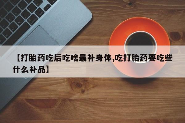 哪个网店有打胎药卖【打胎药吃后吃啥最补身体,吃打胎药要吃些什么补品】