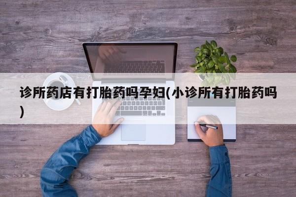 哪个网店有打胎药卖诊所药店有打胎药吗孕妇(小诊所有打胎药吗)