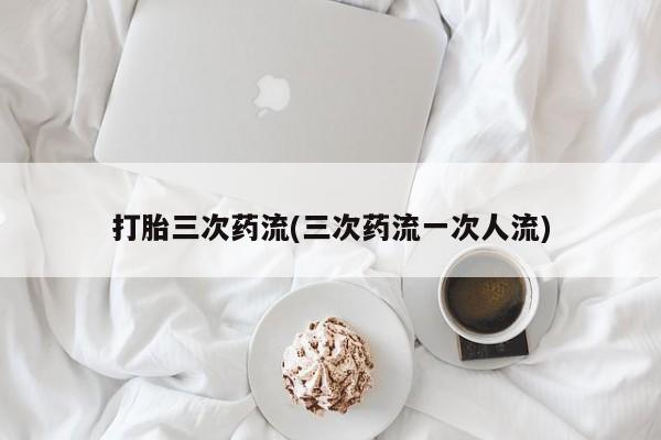 哪个网店有打胎药卖打胎三次药流(三次药流一次人流)