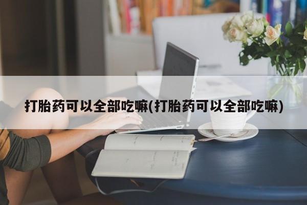 哪个网店有打胎药卖打胎药可以全部吃嘛(打胎药可以全部吃嘛)