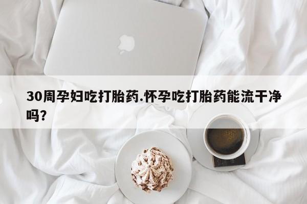 哪个网店有打胎药卖30周孕妇吃打胎药.怀孕吃打胎药能流干净吗？