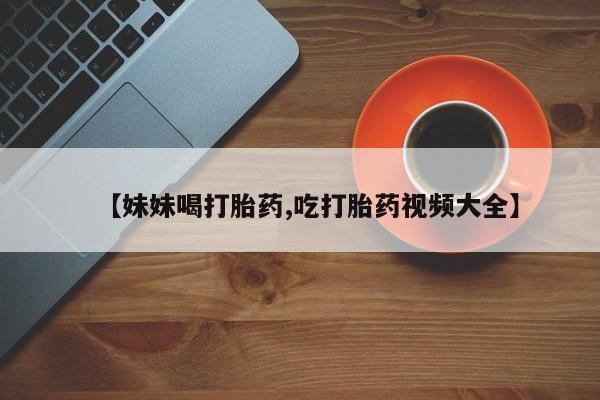 哪个网店有打胎药卖【妹妹喝打胎药,吃打胎药视频大全】
