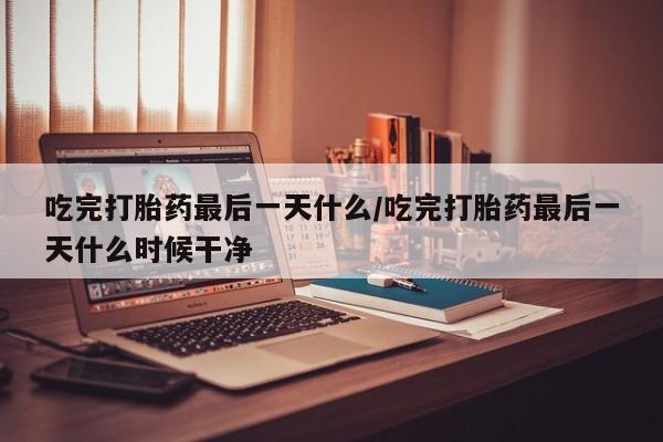 哪个网店有打胎药卖吃完打胎药最后一天什么/吃完打胎药最后一天什么时候干净
