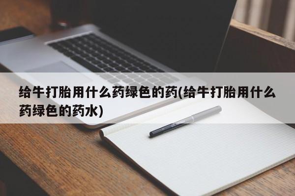 哪个网店有打胎药卖给牛打胎用什么药绿色的药(给牛打胎用什么药绿色的药水)
