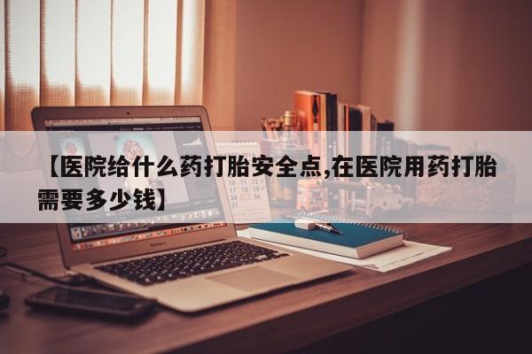 哪个网店有打胎药卖【医院给什么药打胎安全点,在医院用药打胎需要多少钱】