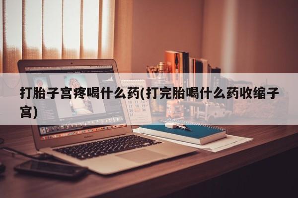 哪个网店有打胎药卖打胎子宫疼喝什么药(打完胎喝什么药收缩子宫)