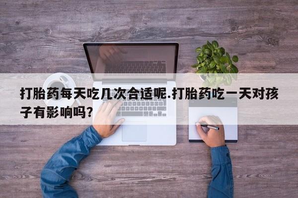 哪个网店有打胎药卖打胎药每天吃几次合适呢.打胎药吃一天对孩子有影响吗？