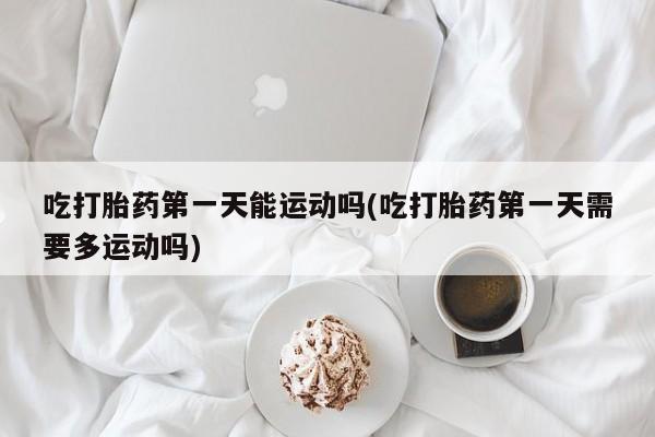 哪个网店有打胎药卖吃打胎药第一天能运动吗(吃打胎药第一天需要多运动吗)